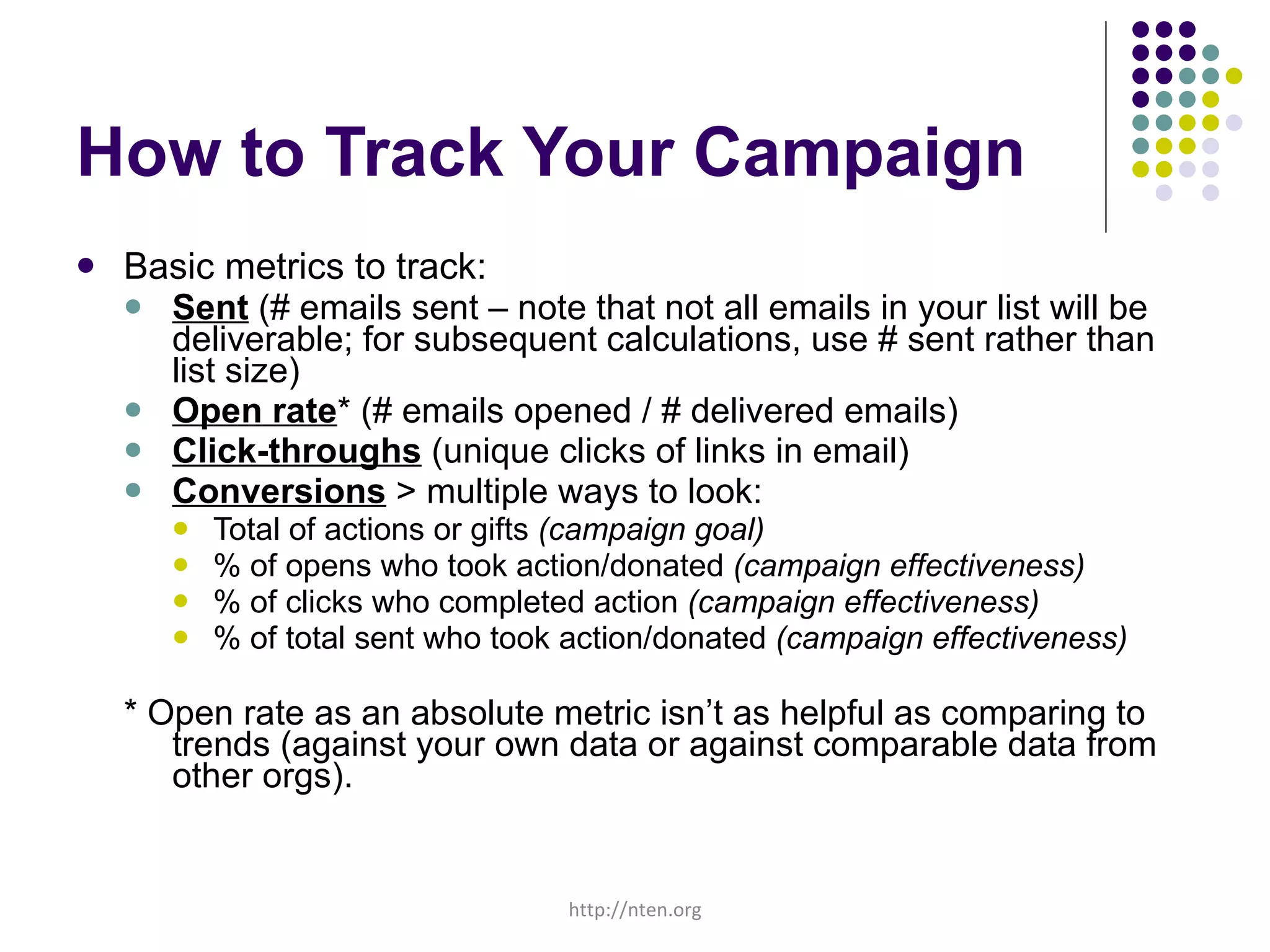 How to Track Your Campaign Basic metrics to track: Sent  (# emails sent – note that not all emails in your list will be deliverable; for subsequent calculations, use # sent rather than list size) Open rate * (# emails opened / # delivered emails) Click-throughs  (unique clicks of links in email) Conversions  > multiple ways to look: Total of actions or gifts  (campaign goal) % of opens who took action/donated  (campaign effectiveness) % of clicks who completed action  (campaign effectiveness) % of total sent who took action/donated  (campaign effectiveness) * Open rate as an absolute metric isn’t as helpful as comparing to trends (against your own data or against comparable data from other orgs).  http://nten.org 