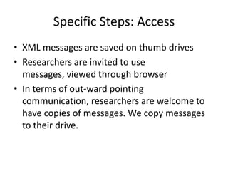 Specific Steps: Access
• XML messages are saved on thumb drives
• Researchers are invited to use
  messages, viewed through browser
• In terms of out-ward pointing
  communication, researchers are welcome to
  have copies of messages. We copy messages
  to their drive.
 