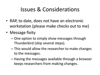 Issues & Considerations
• RAP, to date, does not have an electronic
  workstation (please make checks out to me)
• Message fixity
  – One option to simply show messages through
    Thunderbird (skip several steps).
  – This would allow the researcher to make changes
    to the messages.
  – Having the messages available through a browser
    keeps researchers from making changes.
 