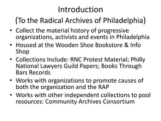 Introduction
  (To the Radical Archives of Philadelphia)
• Collect the material history of progressive
  organizations, activists and events in Philadelphia
• Housed at the Wooden Shoe Bookstore & Info
  Shop
• Collections Include: RNC Protest Material; Philly
  National Lawyers Guild Papers; Books Through
  Bars Records
• Works with organizations to promote causes of
  both the organization and the RAP
• Works with other independent collections to pool
  resources: Community Archives Consortium
 