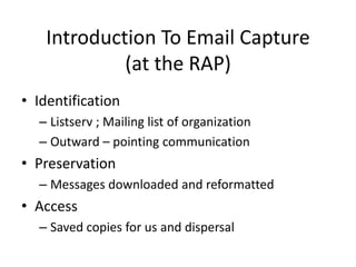 Introduction To Email Capture
             (at the RAP)
• Identification
  – Listserv ; Mailing list of organization
  – Outward – pointing communication
• Preservation
  – Messages downloaded and reformatted
• Access
  – Saved copies for us and dispersal
 