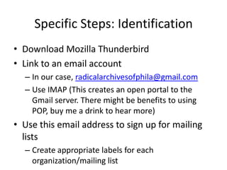 Specific Steps: Identification
• Download Mozilla Thunderbird
• Link to an email account
  – In our case, radicalarchivesofphila@gmail.com
  – Use IMAP (This creates an open portal to the
    Gmail server. There might be benefits to using
    POP, buy me a drink to hear more)
• Use this email address to sign up for mailing
  lists
  – Create appropriate labels for each
    organization/mailing list
 
