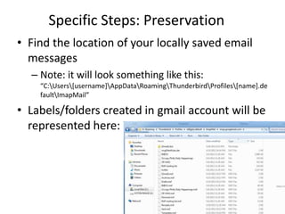 Specific Steps: Preservation
• Find the location of your locally saved email
  messages
  – Note: it will look something like this:
    “C:Users[username]AppDataRoamingThunderbirdProfiles[name].de
    faultImapMail”

• Labels/folders created in gmail account will be
  represented here:
 