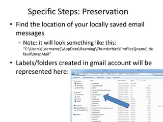 Specific Steps: Preservation
• Find the location of your locally saved email
  messages
  – Note: it will look something like this:
    “C:Users[username]AppDataRoamingThunderbirdProfiles[name].de
    faultImapMail”

• Labels/folders created in gmail account will be
  represented here:
 
