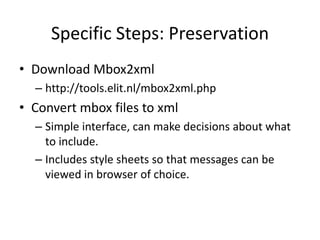 Specific Steps: Preservation
• Download Mbox2xml
  – http://tools.elit.nl/mbox2xml.php
• Convert mbox files to xml
  – Simple interface, can make decisions about what
    to include.
  – Includes style sheets so that messages can be
    viewed in browser of choice.
 