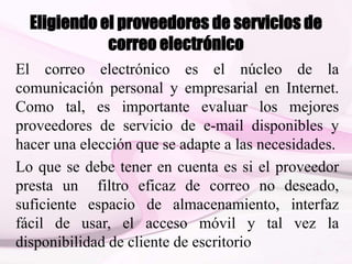 Eligiendo el proveedores de servicios de
correo electrónico
El correo electrónico es el núcleo de la
comunicación personal y empresarial en Internet.
Como tal, es importante evaluar los mejores
proveedores de servicio de e-mail disponibles y
hacer una elección que se adapte a las necesidades.
Lo que se debe tener en cuenta es si el proveedor
presta un filtro eficaz de correo no deseado,
suficiente espacio de almacenamiento, interfaz
fácil de usar, el acceso móvil y tal vez la
disponibilidad de cliente de escritorio
 