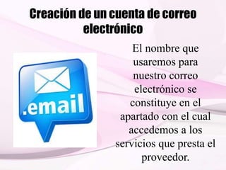 Creación de un cuenta de correo
electrónico
El nombre que
usaremos para
nuestro correo
electrónico se
constituye en el
apartado con el cual
accedemos a los
servicios que presta el
proveedor.
 
