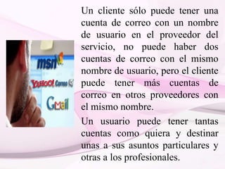 Un cliente sólo puede tener una
cuenta de correo con un nombre
de usuario en el proveedor del
servicio, no puede haber dos
cuentas de correo con el mismo
nombre de usuario, pero el cliente
puede tener más cuentas de
correo en otros proveedores con
el mismo nombre.
Un usuario puede tener tantas
cuentas como quiera y destinar
unas a sus asuntos particulares y
otras a los profesionales.
 
