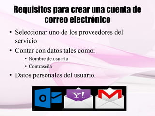 Requisitos para crear una cuenta de
correo electrónico
• Seleccionar uno de los proveedores del
servicio
• Contar con datos tales como:
• Nombre de usuario
• Contraseña
• Datos personales del usuario.
 