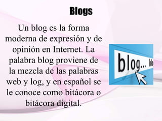 Blogs
Un blog es la forma
moderna de expresión y de
opinión en Internet. La
palabra blog proviene de
la mezcla de las palabras
web y log, y en español se
le conoce como bitácora o
bitácora digital.
 