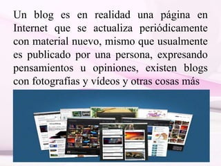 Un blog es en realidad una página en
Internet que se actualiza periódicamente
con material nuevo, mismo que usualmente
es publicado por una persona, expresando
pensamientos u opiniones, existen blogs
con fotografías y vídeos y otras cosas más
 