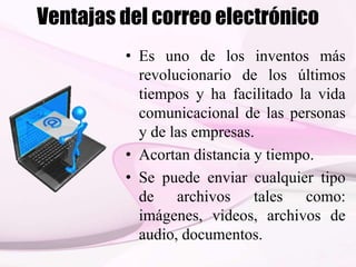 Ventajas del correo electrónico
• Es uno de los inventos más
revolucionario de los últimos
tiempos y ha facilitado la vida
comunicacional de las personas
y de las empresas.
• Acortan distancia y tiempo.
• Se puede enviar cualquier tipo
de archivos tales como:
imágenes, videos, archivos de
audio, documentos.
 