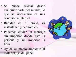 • Se puede revisar desde
cualquier parte del mundo, lo
que se necesitaría es una
conexión a internet.
• Rapidez en el envío, es
instantáneo y económico.
• Podemos enviar un mensaje
sin importar donde está la
persona y sin importar la
hora.
• Ayuda al medio ambiente al
evitar el uso del papel
 