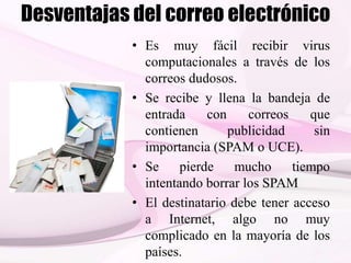 Desventajas del correo electrónico
• Es muy fácil recibir virus
computacionales a través de los
correos dudosos.
• Se recibe y llena la bandeja de
entrada con correos que
contienen publicidad sin
importancia (SPAM o UCE).
• Se pierde mucho tiempo
intentando borrar los SPAM
• El destinatario debe tener acceso
a Internet, algo no muy
complicado en la mayoría de los
países.
 