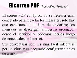 El correo POP (Post office Protocol)
El correo POP es rápido, no se necesita estar
conectado para redactar los mensajes, sólo hay
que conectarse a la hora de enviarlos; los
mensajes se descargan a nuestro ordenador
desde el servidor y podemos leerlos luego
desconectados de Internet.
Sus desventajas son: Es más fácil infectarse
por un virus y es necesario configurarlo antes
de usarlo.
 