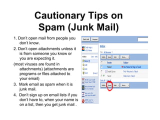 Cautionary Tips on Spam (Junk Mail) 1. Don’t open mail from people you don’t know. 2. Don’t open attachments unless it is from someone you know or you are expecting it. (most viruses are found in attachments) (attachments are programs or files attached to your email) 3. Mark email as spam when it is junk mail. 4. Don’t sign up on email lists if you don’t have to, when your name is on a list, then you get junk mail .
