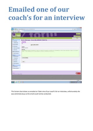 Emailed one of our
coach’s for an interview

This Screen shot shows us emailed on Tyber one of our coach’s for an interview, unfortunately she
was extremely busy so the email could not be conducted.

 
