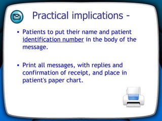 Practical implications - Patients to put their name and patient  identification number  in the body of the message. Print all messages, with replies and confirmation of receipt, and place in patient's paper chart. 