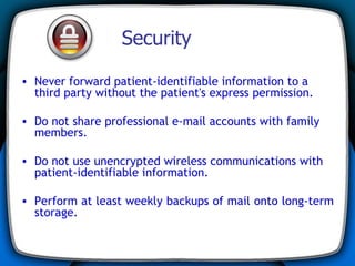Security Never forward patient-identifiable information to a third party without the patient's express permission. Do not share professional e-mail accounts with family members. Do not use unencrypted wireless communications with patient-identifiable information. Perform at least weekly backups of mail onto long-term storage. 