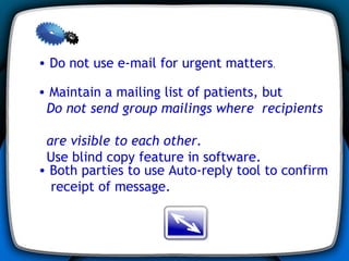 Do not use e-mail for urgent matters .  Both parties to use Auto-reply tool to confirm receipt of message. Maintain a mailing list of patients, but  Do not send group mailings where  recipients  are visible to each other.   Use blind copy feature in software. 
