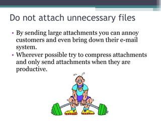 Do not attach unnecessary files By sending large attachments you can annoy customers and even bring down their e-mail system.  Wherever possible try to compress attachments and only send attachments when they are productive. 