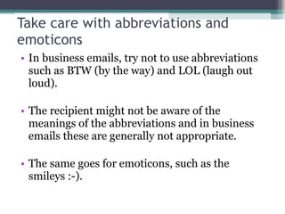 Take care with abbreviations and emoticons In business emails, try not to use abbreviations such as BTW (by the way) and LOL (laugh out loud). The recipient might not be aware of the meanings of the abbreviations and in business emails these are generally not appropriate. The same goes for emoticons, such as the smileys :-). 