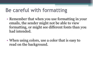 Be careful with formatting Remember that when you use formatting in your emails, the sender might not be able to view formatting, or might see different fonts than you had intended. When using colors, use a color that is easy to read on the background. 
