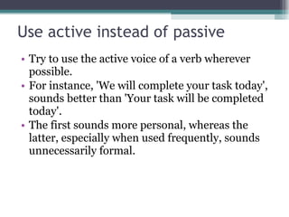 Use active instead of passive Try to use the active voice of a verb wherever possible.  For instance, 'We will complete your task today', sounds better than 'Your task will be completed today'. The first sounds more personal, whereas the latter, especially when used frequently, sounds unnecessarily formal. 