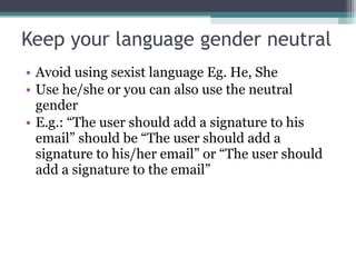 Keep your language gender neutral Avoid using sexist language Eg. He, She Use he/she or you can also use the neutral gender E.g.: “The user should add a signature to his email” should be “The user should add a signature to his/her email” or “The user should add a signature to the email” 