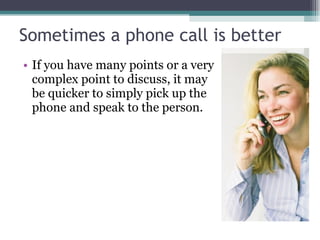 Sometimes a phone call is better If you have many points or a very complex point to discuss, it may be quicker to simply pick up the phone and speak to the person. 