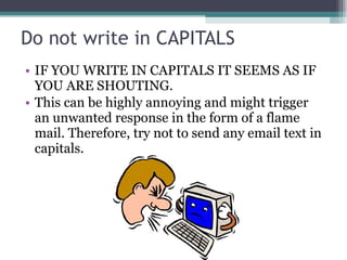 Do not write in CAPITALS IF YOU WRITE IN CAPITALS IT SEEMS AS IF YOU ARE SHOUTING.  This can be highly annoying and might trigger an unwanted response in the form of a flame mail. Therefore, try not to send any email text in capitals. 
