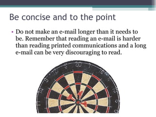 Be concise and to the point Do not make an e-mail longer than it needs to be. Remember that reading an e-mail is harder than reading printed communications and a long e-mail can be very discouraging to read. 