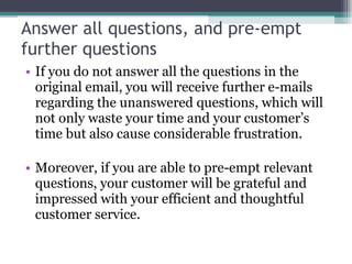 Answer all questions, and pre-empt further questions If you do not answer all the questions in the original email, you will receive further e-mails regarding the unanswered questions, which will not only waste your time and your customer’s time but also cause considerable frustration. Moreover, if you are able to pre-empt relevant questions, your customer will be grateful and impressed with your efficient and thoughtful customer service.  