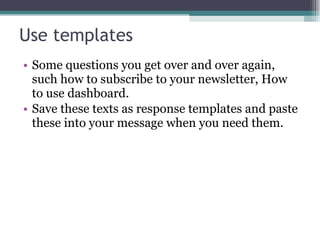 Use templates Some questions you get over and over again, such how to subscribe to your newsletter, How to use dashboard.  Save these texts as response templates and paste these into your message when you need them. 