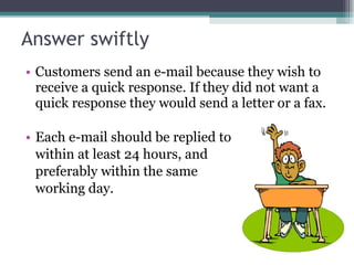 Answer swiftly Customers send an e-mail because they wish to receive a quick response. If they did not want a quick response they would send a letter or a fax. Each e-mail should be replied to within at least 24 hours, and  preferably within the same  working day. 