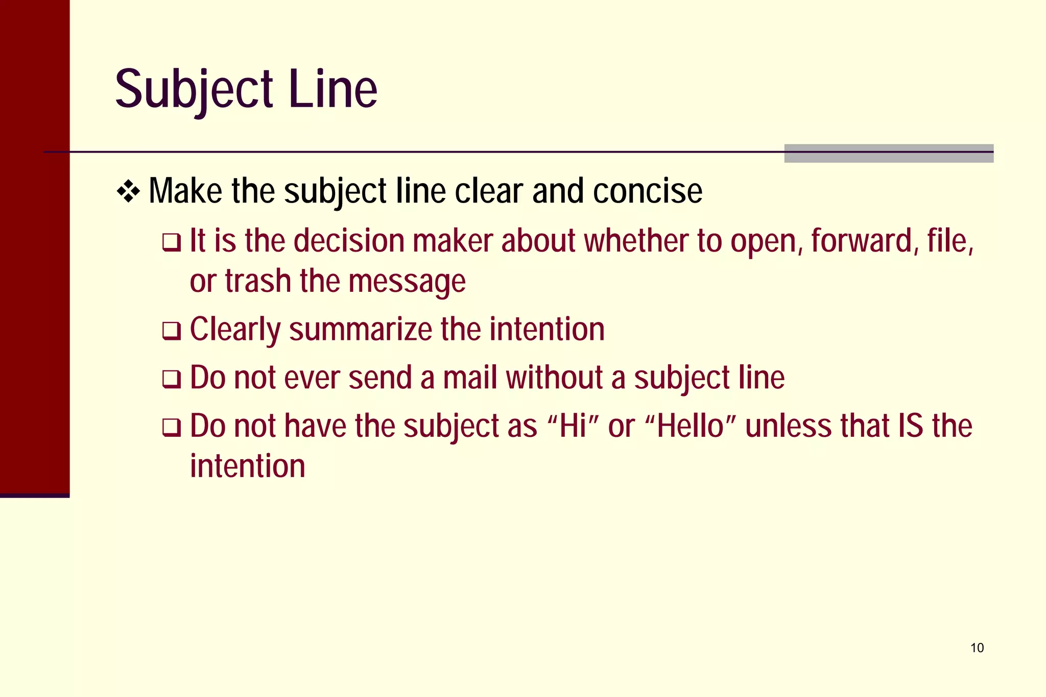 Subject Line
 Make the subject line clear and concise
 It is

the decision maker about whether to open, forward, file,
or trash the message
 Clearly summarize the intention
 Do not ever send a mail without a subject line
 Do not have the subject as “Hi” or “Hello” unless that IS the
intention

10

 