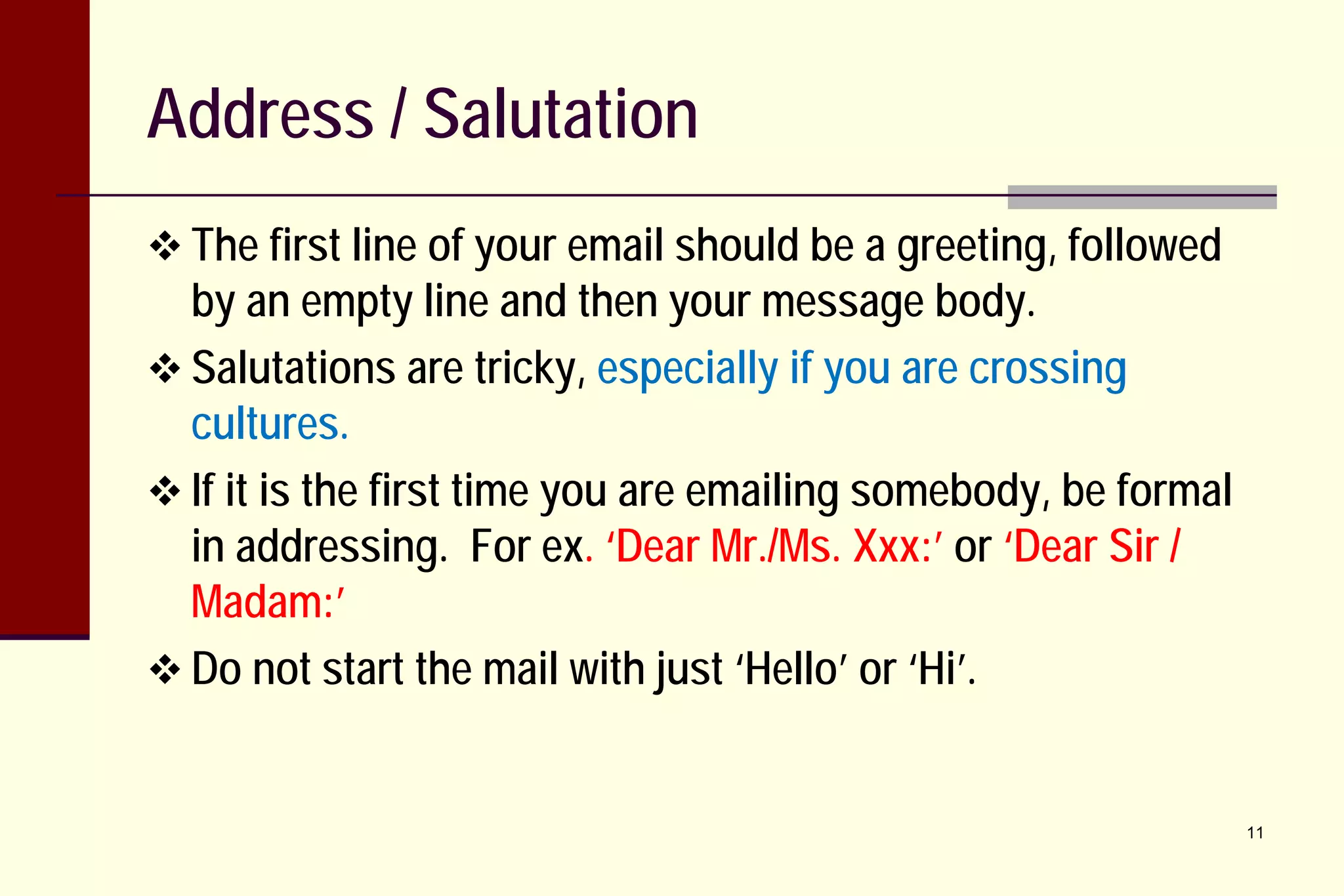 Address / Salutation
 The first line of your email should be a greeting, followed

by an empty line and then your message body.
 Salutations are tricky, especially if you are crossing
cultures.
 If it is the first time you are emailing somebody, be formal
in addressing. For ex. ‘Dear Mr./Ms. Xxx:’ or ‘Dear Sir /
Madam:’
 Do not start the mail with just ‘Hello’ or ‘Hi’.

11

 