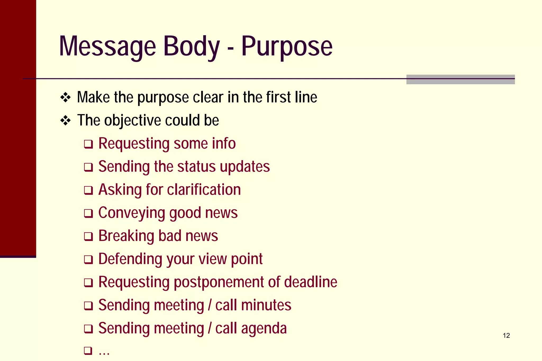 Message Body - Purpose
 Make the purpose clear in the first line
 The objective could be

Requesting some info
 Sending the status updates
 Asking for clarification
 Conveying good news
 Breaking bad news
 Defending your view point
 Requesting postponement of deadline
 Sending meeting / call minutes
 Sending meeting / call agenda




…

12

 