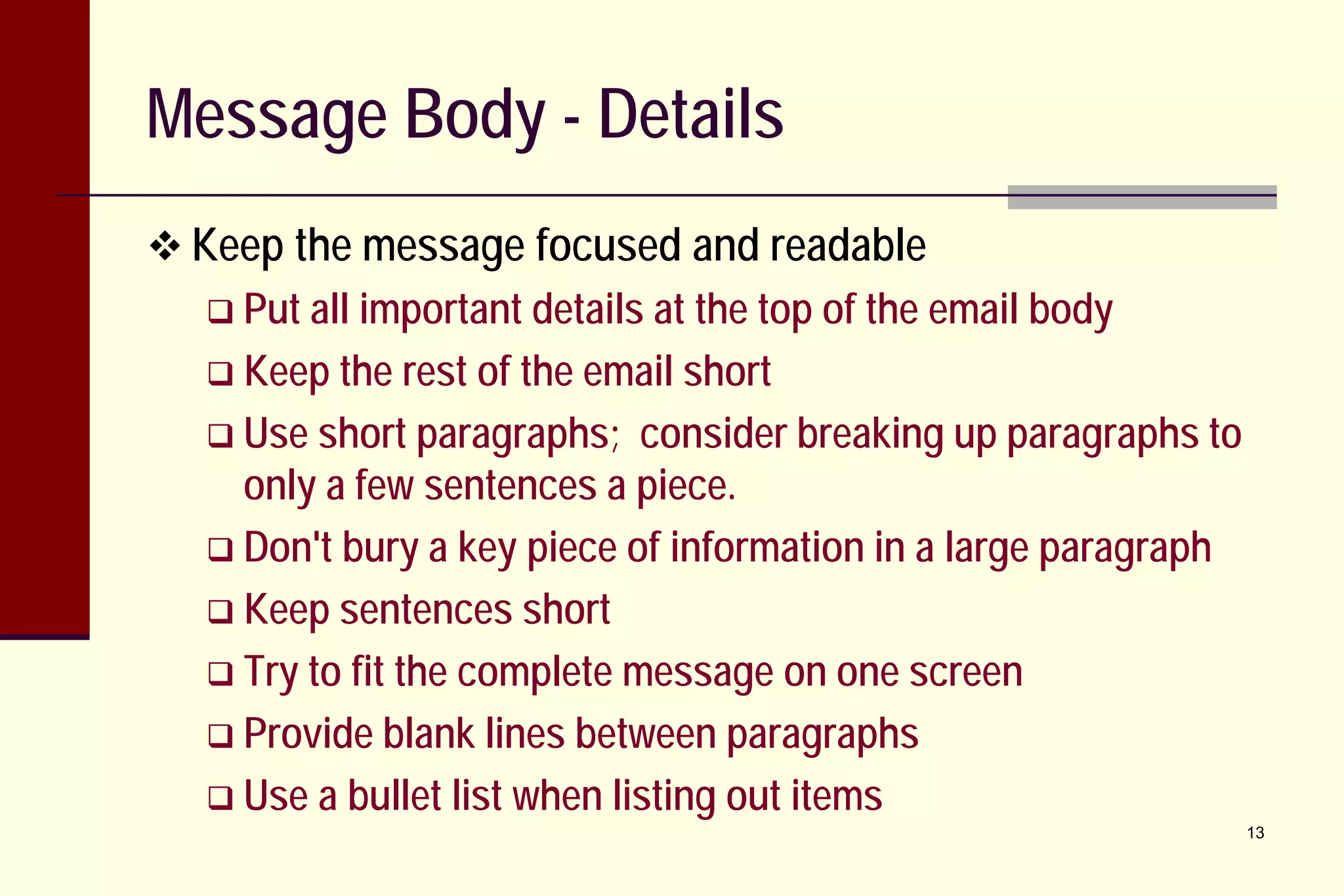 Message Body - Details
 Keep the message focused and readable
 Put all important details at

the top of the email body
 Keep the rest of the email short
 Use short paragraphs; consider breaking up paragraphs to
only a few sentences a piece.
 Don't bury a key piece of information in a large paragraph
 Keep sentences short
 Try to fit the complete message on one screen
 Provide blank lines between paragraphs
 Use a bullet list when listing out items
13

 