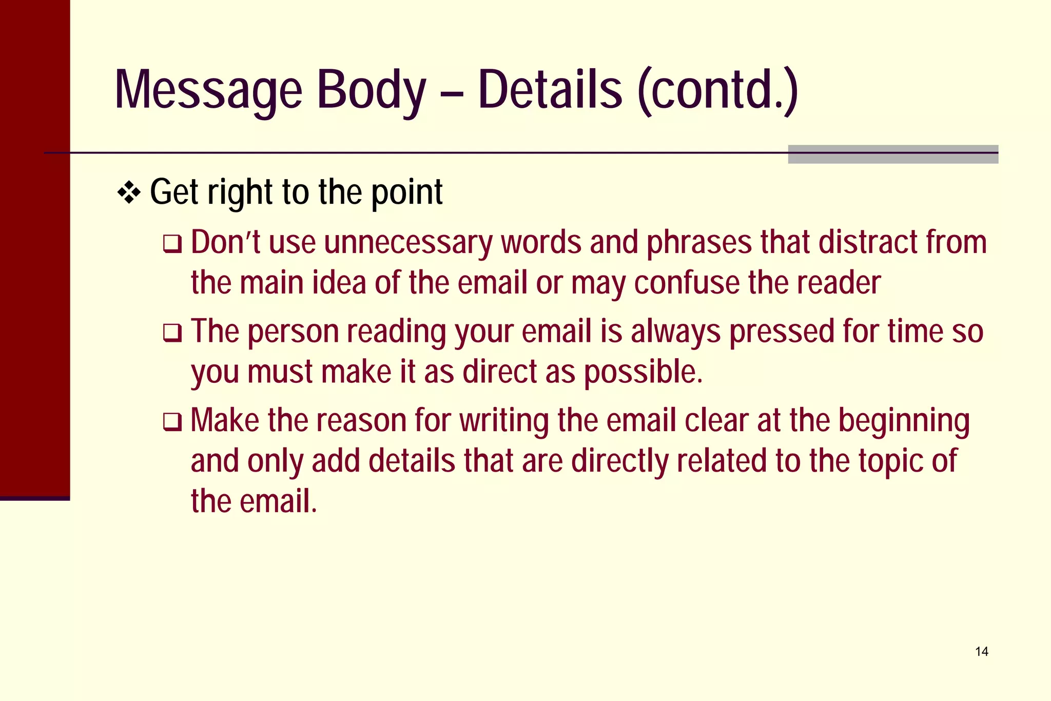 Message Body – Details (contd.)
 Get right to the point
 Don’t use unnecessary words and phrases that distract from

the main idea of the email or may confuse the reader
 The person reading your email is always pressed for time so
you must make it as direct as possible.
 Make the reason for writing the email clear at the beginning
and only add details that are directly related to the topic of
the email.

14

 