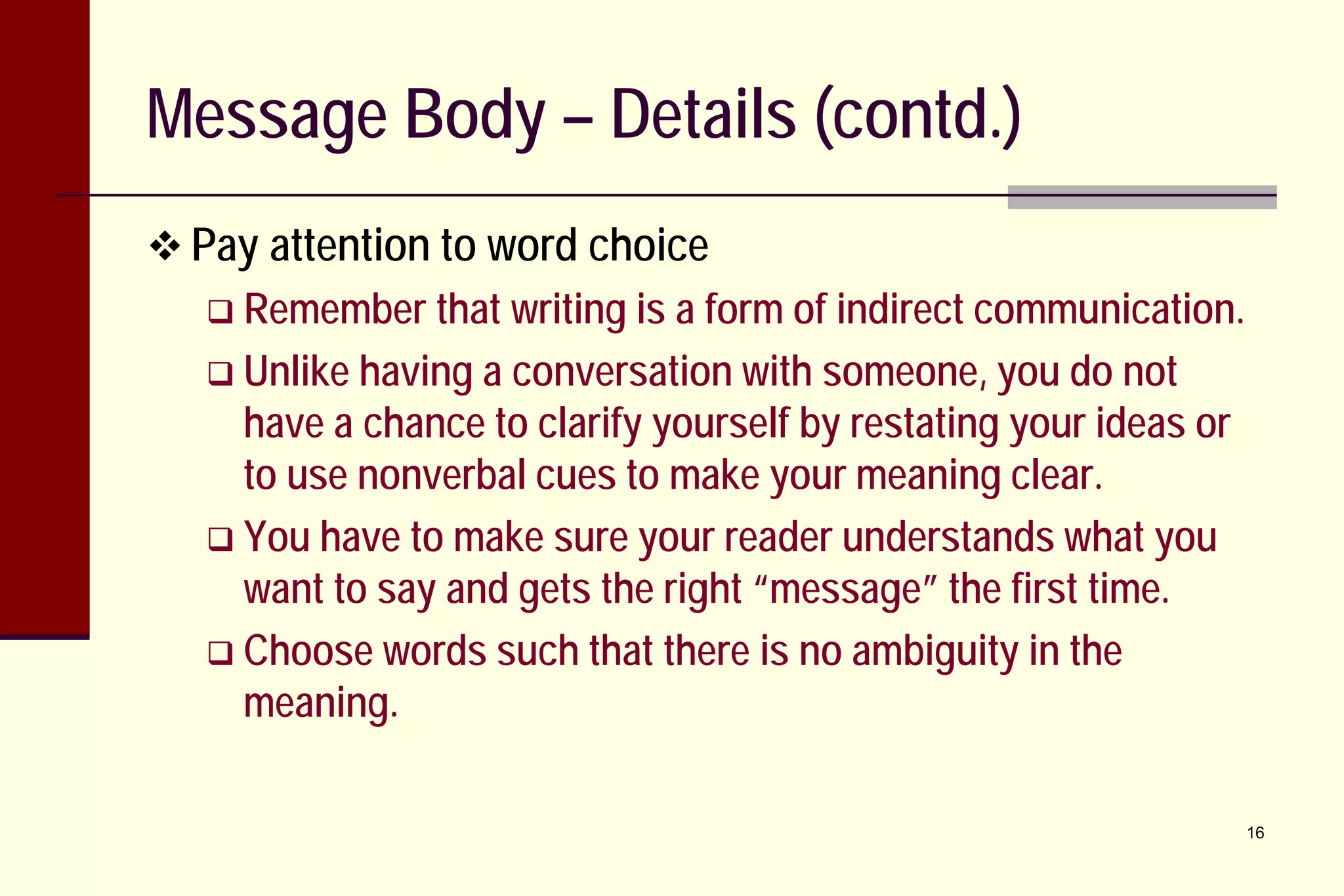 Message Body – Details (contd.)
 Pay attention to word choice
 Remember that writing is

a form of indirect communication.
 Unlike having a conversation with someone, you do not
have a chance to clarify yourself by restating your ideas or
to use nonverbal cues to make your meaning clear.
 You have to make sure your reader understands what you
want to say and gets the right “message” the first time.
 Choose words such that there is no ambiguity in the
meaning.
16

 