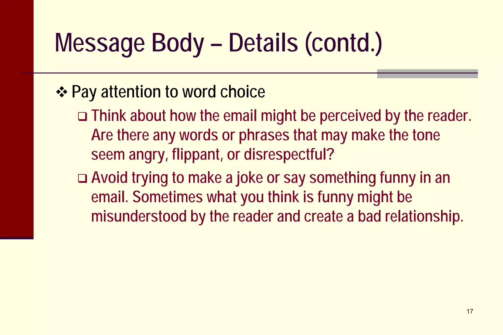 Message Body – Details (contd.)
 Pay attention to word choice
 Think about how the

email might be perceived by the reader.
Are there any words or phrases that may make the tone
seem angry, flippant, or disrespectful?
 Avoid trying to make a joke or say something funny in an
email. Sometimes what you think is funny might be
misunderstood by the reader and create a bad relationship.

17

 