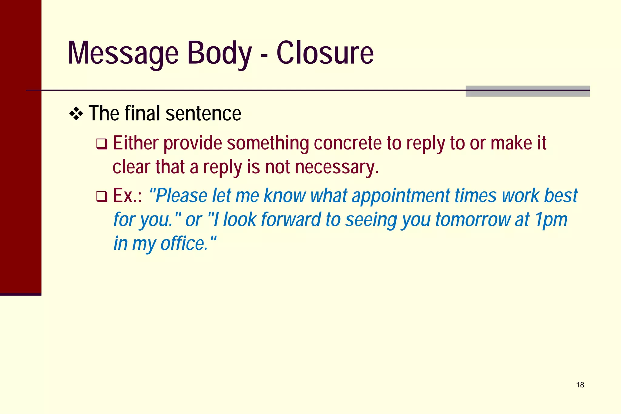 Message Body - Closure
 The final sentence
 Either provide something concrete to

reply to or make it

clear that a reply is not necessary.
 Ex.: "Please let me know what appointment times work best
for you." or "I look forward to seeing you tomorrow at 1pm
in my office."

18

 
