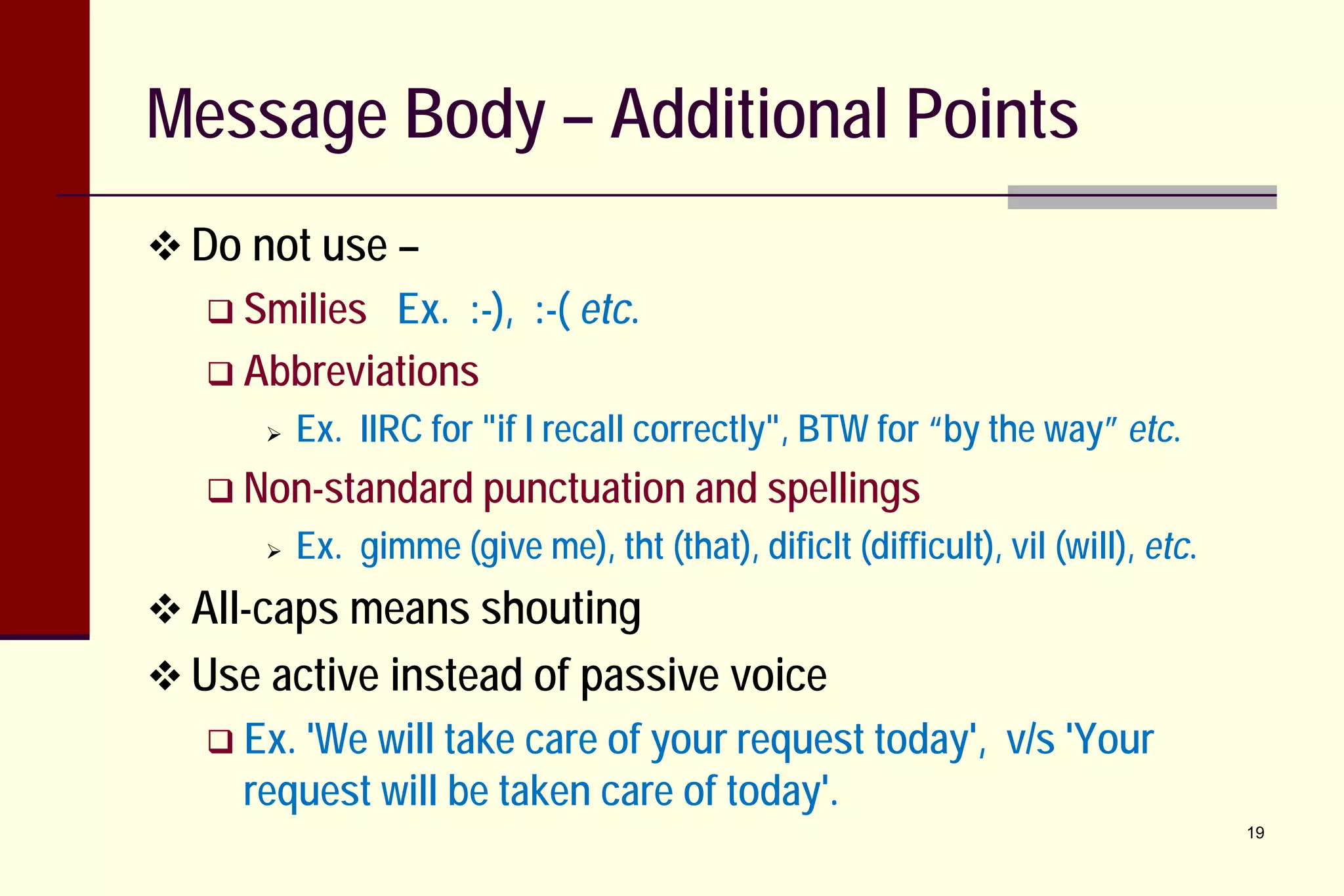 Message Body – Additional Points
 Do not use –
 Smilies

Ex. :-), :-( etc.
 Abbreviations


Ex. IIRC for "if I recall correctly", BTW for “by the way” etc.

 Non-standard punctuation and spellings


Ex. gimme (give me), tht (that), dificlt (difficult), vil (will), etc.

 All-caps means shouting
 Use active instead of passive voice
 Ex. 'We

will take care of your request today', v/s 'Your
request will be taken care of today'.
19

 