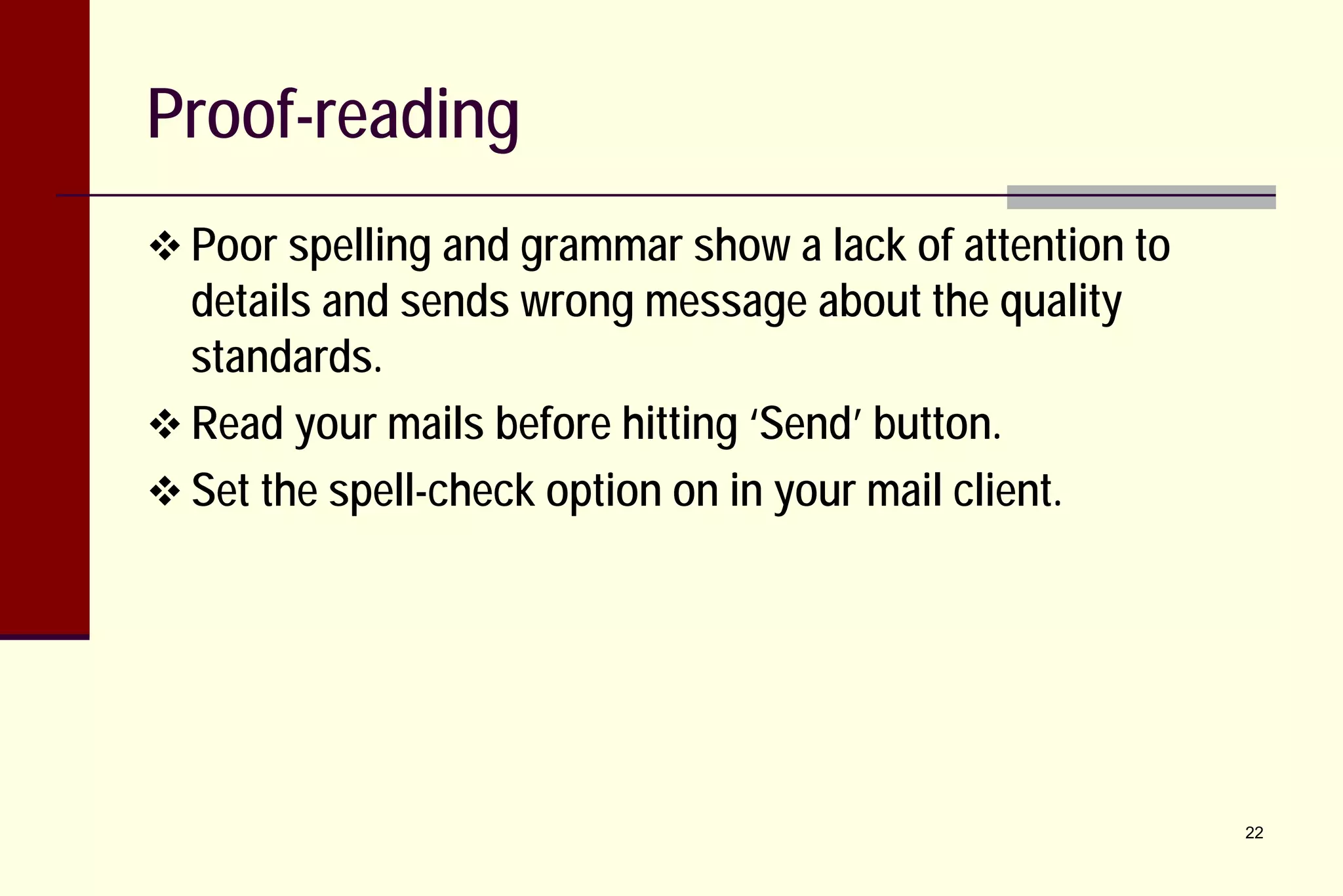 Proof-reading
 Poor spelling and grammar show a lack of attention to

details and sends wrong message about the quality
standards.
 Read your mails before hitting ‘Send’ button.
 Set the spell-check option on in your mail client.

22

 