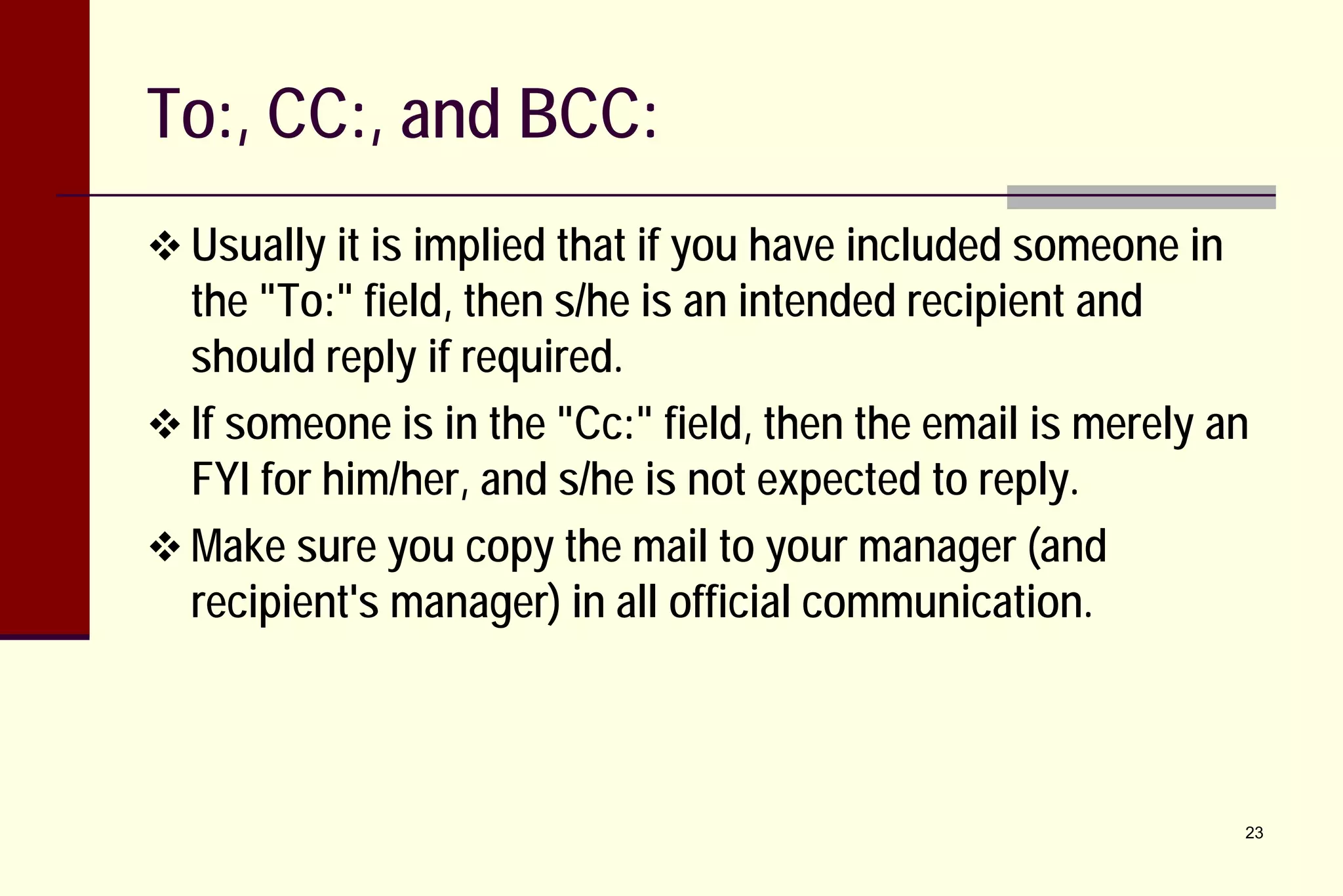 To:, CC:, and BCC:
 Usually it is implied that if you have included someone in

the "To:" field, then s/he is an intended recipient and
should reply if required.
 If someone is in the "Cc:" field, then the email is merely an
FYI for him/her, and s/he is not expected to reply.
 Make sure you copy the mail to your manager (and
recipient's manager) in all official communication.

23

 