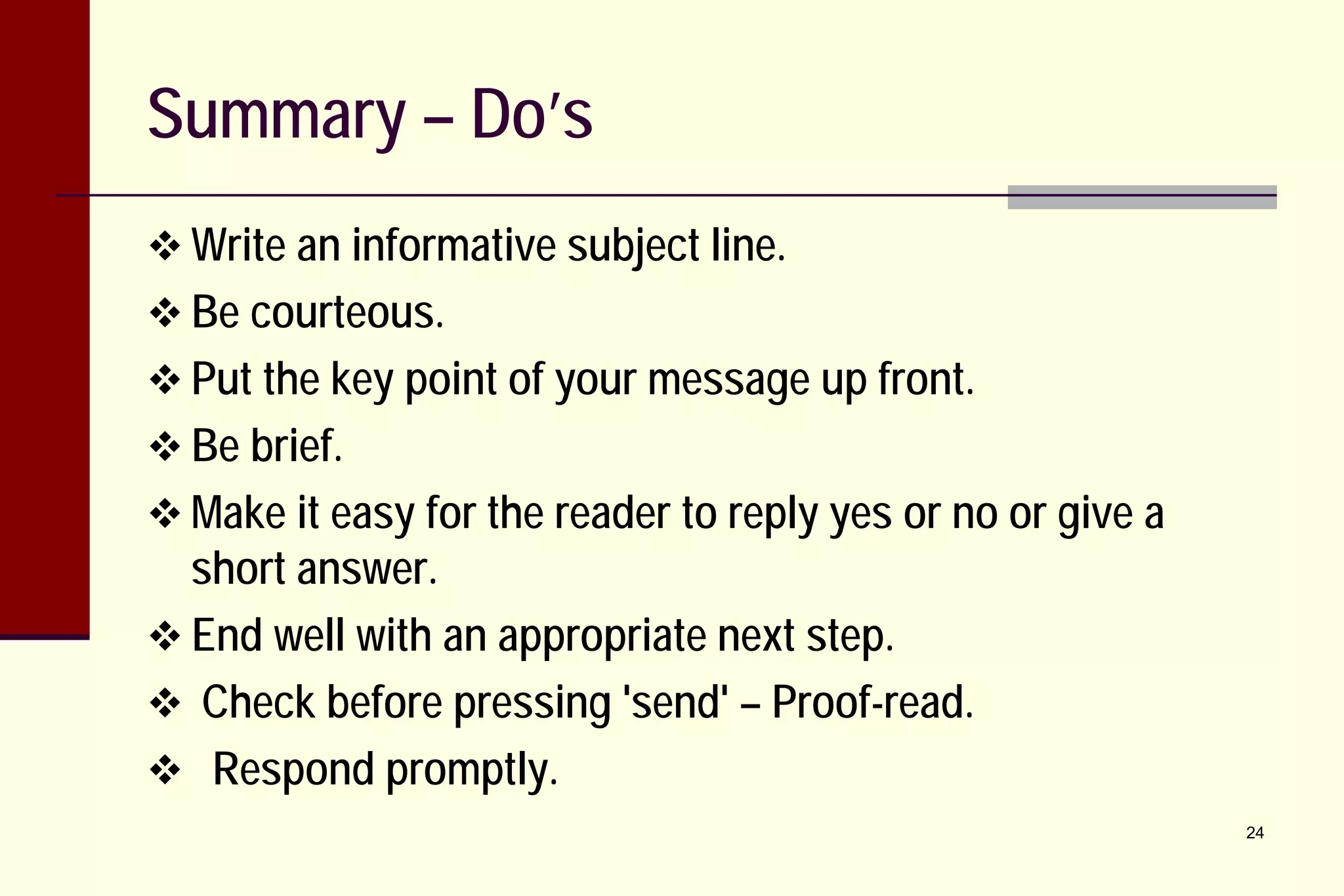 Summary – Do’s
 Write an informative subject line.
 Be courteous.
 Put the key point of your message up front.
 Be brief.
 Make it easy for the reader to reply yes or no or give a

short answer.
 End well with an appropriate next step.
 Check before pressing 'send' – Proof-read.
 Respond promptly.

24

 