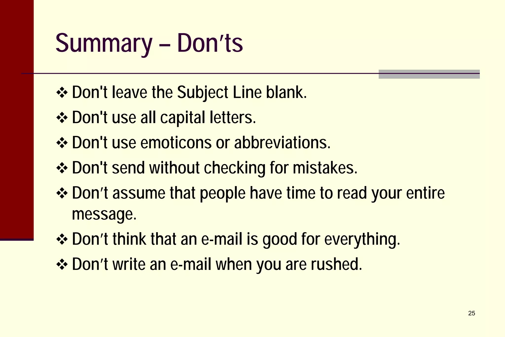 Summary – Don’ts
 Don't leave the Subject Line blank.
 Don't use all capital letters.
 Don't use emoticons or abbreviations.
 Don't send without checking for mistakes.
 Don’t assume that people have time to read your entire

message.
 Don’t think that an e-mail is good for everything.
 Don’t write an e-mail when you are rushed.

25

 