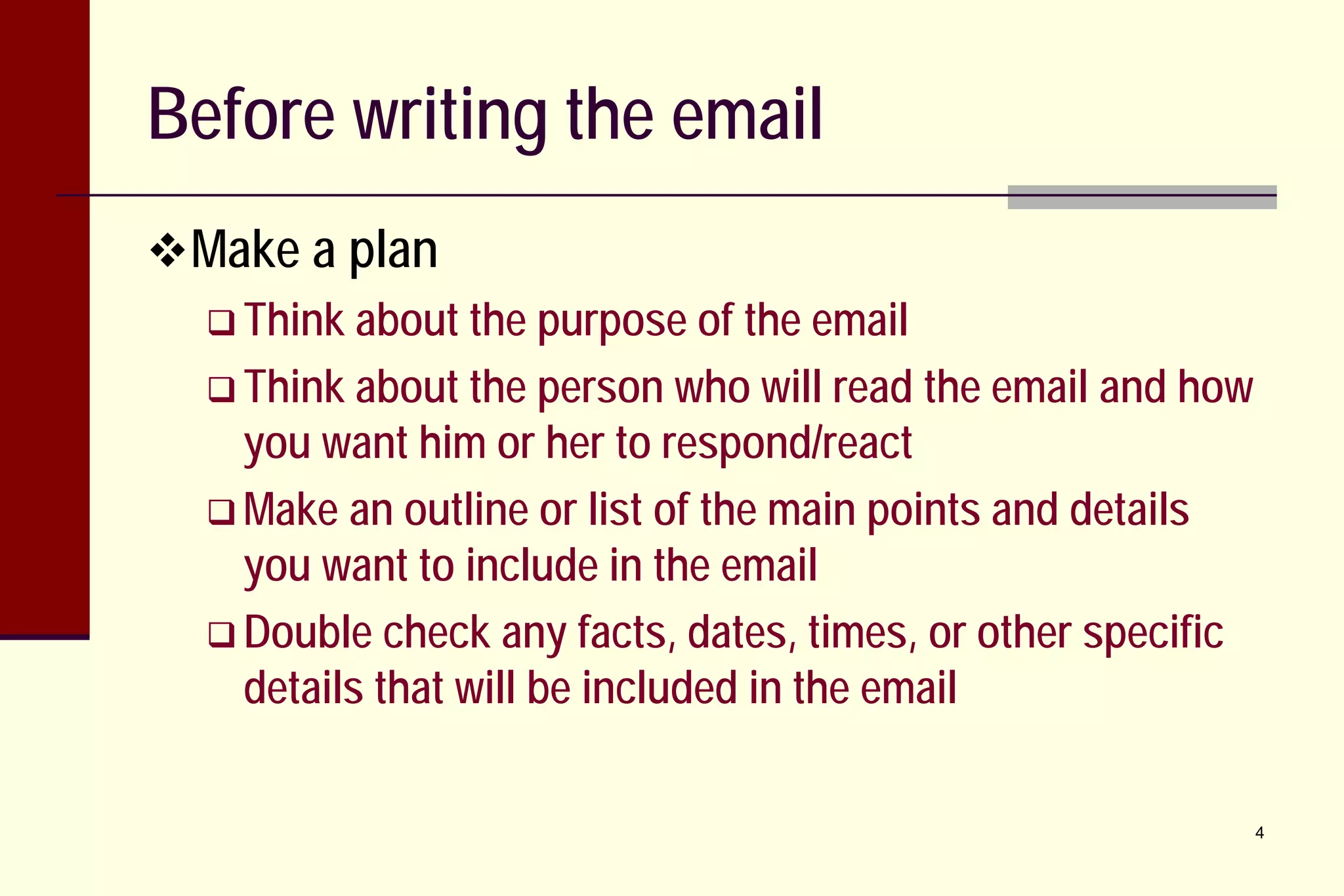 Before writing the email
 Make a plan
 Think about the purpose of the email
 Think about the person who will read the email and how
you want him or her to respond/react
 Make an outline or list of the main points and details
you want to include in the email
 Double check any facts, dates, times, or other specific
details that will be included in the email
4

 
