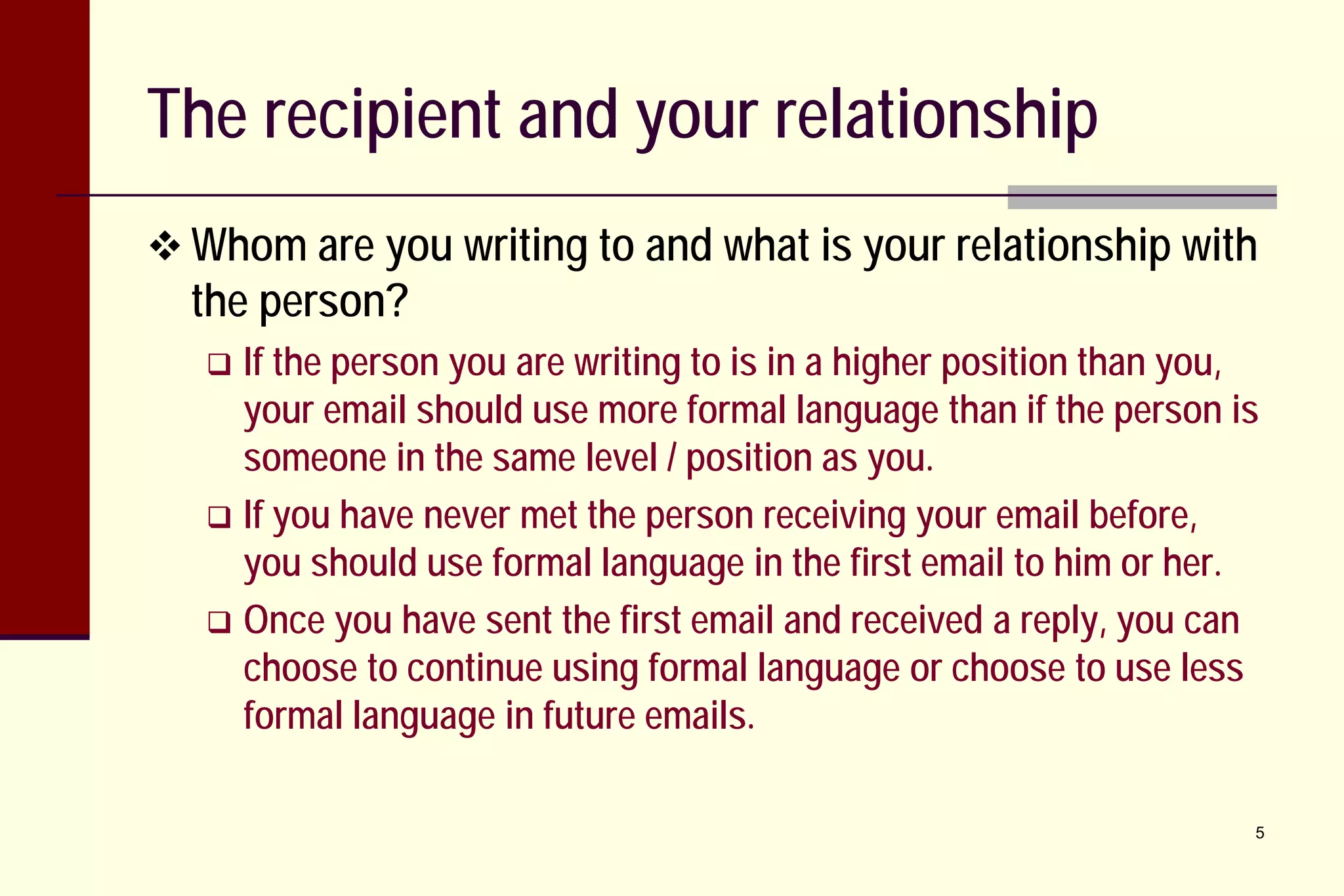 The recipient and your relationship
 Whom are you writing to and what is your relationship with

the person?

If the person you are writing to is in a higher position than you,
your email should use more formal language than if the person is
someone in the same level / position as you.
 If you have never met the person receiving your email before,
you should use formal language in the first email to him or her.
 Once you have sent the first email and received a reply, you can
choose to continue using formal language or choose to use less
formal language in future emails.


5

 